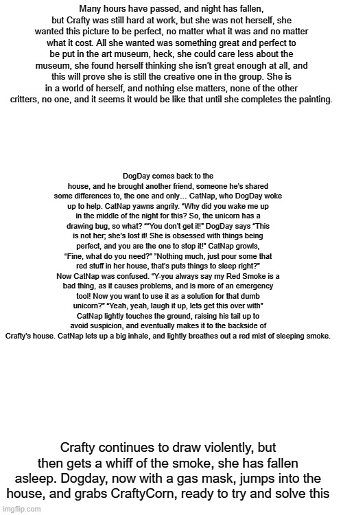 It has to be perfect #4 (some stuff from the original script had to be changed) | Many hours have passed, and night has fallen, but Crafty was still hard at work, but she was not herself, she wanted this picture to be perfect, no matter what it was and no matter what it cost. All she wanted was something great and perfect to be put in the art museum, heck, she could care less about the museum, she found herself thinking she isn’t great enough at all, and this will prove she is still the creative one in the group. She is in a world of herself, and nothing else matters, none of the other critters, no one, and it seems it would be like that until she completes the painting. DogDay comes back to the house, and he brought another friend, someone he’s shared some differences to, the one and only… CatNap, who DogDay woke up to help. CatNap yawns angrily. “Why did you wake me up in the middle of the night for this? So, the unicorn has a drawing bug, so what? ““You don’t get it!” DogDay says “This is not her; she’s lost it! She is obsessed with things being perfect, and you are the one to stop it!” CatNap growls, “Fine, what do you need?” ”Nothing much, just pour some that red stuff in her house, that’s puts things to sleep right?” Now CatNap was confused. “Y-you always say my Red Smoke is a bad thing, as it causes problems, and is more of an emergency tool! Now you want to use it as a solution for that dumb unicorn?” “Yeah, yeah, laugh it up, lets get this over with” CatNap lightly touches the ground, raising his tail up to avoid suspicion, and eventually makes it to the backside of Crafty’s house. CatNap lets up a big inhale, and lightly breathes out a red mist of sleeping smoke. Crafty continues to draw violently, but then gets a whiff of the smoke, she has fallen asleep. Dogday, now with a gas mask, jumps into the house, and grabs CraftyCorn, ready to try and solve this | made w/ Imgflip meme maker