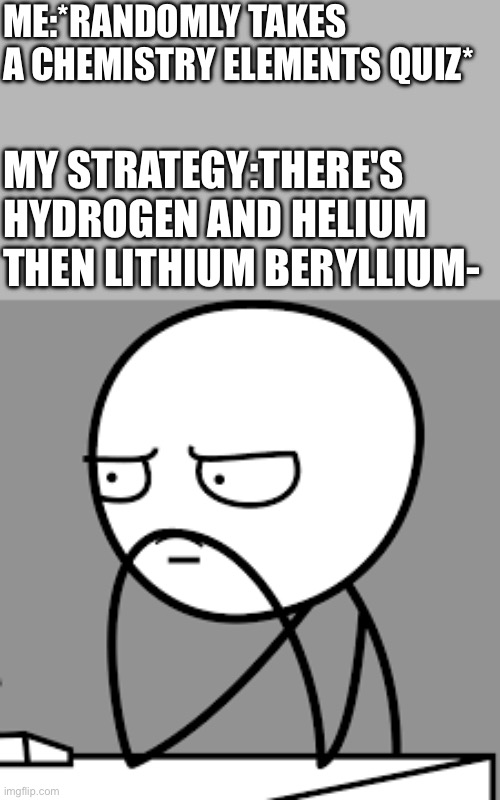 Yall know the song,right? | ME:*RANDOMLY TAKES A CHEMISTRY ELEMENTS QUIZ*; MY STRATEGY:THERE'S HYDROGEN AND HELIUM THEN LITHIUM BERYLLIUM- | made w/ Imgflip meme maker