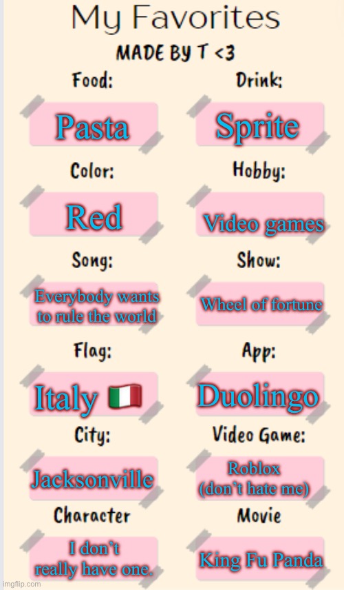 My favorites (please don’t hate me :c) | Sprite; Pasta; Red; Video games; Everybody wants to rule the world; Wheel of fortune; Duolingo; Italy 🇮🇹; Jacksonville; Roblox (don’t hate me); I don’t really have one. King Fu Panda | image tagged in my favorites made by t,favorites,roblox | made w/ Imgflip meme maker
