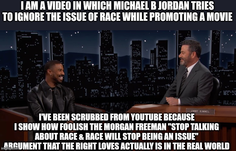 TrueFax | I AM A VIDEO IN WHICH MICHAEL B JORDAN TRIES TO IGNORE THE ISSUE OF RACE WHILE PROMOTING A MOVIE; I'VE BEEN SCRUBBED FROM YOUTUBE BECAUSE I SHOW HOW FOOLISH THE MORGAN FREEMAN "STOP TALKING ABOUT RACE & RACE WILL STOP BEING AN ISSUE" ARGUMENT THAT THE RIGHT LOVES ACTUALLY IS IN THE REAL WORLD | image tagged in banned,banned by the right ofc,purge the truth,morgan freeman | made w/ Imgflip meme maker