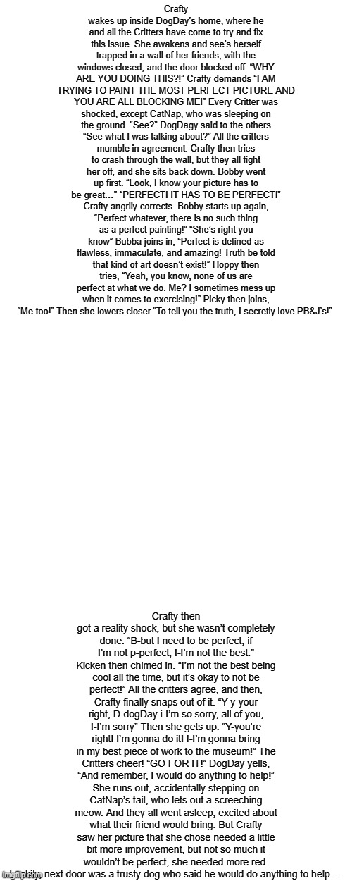 "It has to be perfect #5!" (One more part!) | Crafty wakes up inside DogDay’s home, where he and all the Critters have come to try and fix this issue. She awakens and see’s herself trapped in a wall of her friends, with the windows closed, and the door blocked off. “WHY ARE YOU DOING THIS?!” Crafty demands “I AM TRYING TO PAINT THE MOST PERFECT PICTURE AND YOU ARE ALL BLOCKING ME!” Every Critter was shocked, except CatNap, who was sleeping on the ground. “See?” DogDagy said to the others “See what I was talking about?” All the critters mumble in agreement. Crafty then tries to crash through the wall, but they all fight her off, and she sits back down. Bobby went up first. “Look, I know your picture has to be great…” “PERFECT! IT HAS TO BE PERFECT!” Crafty angrily corrects. Bobby starts up again, “Perfect whatever, there is no such thing as a perfect painting!” “She’s right you know” Bubba joins in, “Perfect is defined as flawless, immaculate, and amazing! Truth be told that kind of art doesn’t exist!” Hoppy then tries, “Yeah, you know, none of us are perfect at what we do. Me? I sometimes mess up when it comes to exercising!” Picky then joins, “Me too!” Then she lowers closer “To tell you the truth, I secretly love PB&J’s!”; Crafty then got a reality shock, but she wasn’t completely done. “B-but I need to be perfect, if I’m not p-perfect, I-I’m not the best.” Kicken then chimed in. “I’m not the best being cool all the time, but it’s okay to not be perfect!” All the critters agree, and then, Crafty finally snaps out of it. “Y-y-your right, D-dogDay i-I’m so sorry, all of you, I-I’m sorry” Then she gets up. “Y-you’re right! I’m gonna do it! I-I’m gonna bring in my best piece of work to the museum!” The Critters cheer! “GO FOR IT!” DogDay yells, “And remember, I would do anything to help!” She runs out, accidentally stepping on CatNap’s tail, who lets out a screeching meow. And they all went asleep, excited about what their friend would bring. But Crafty saw her picture that she chose needed a little bit more improvement, but not so much it wouldn’t be perfect, she needed more red. Luckily, next door was a trusty dog who said he would do anything to help… | made w/ Imgflip meme maker