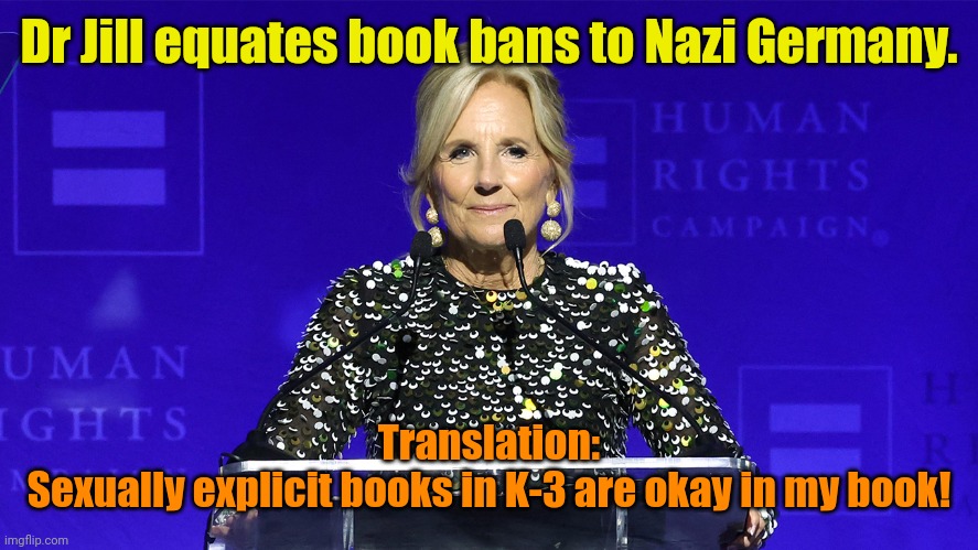 Took a lesson from MSM for this one... | Dr Jill equates book bans to Nazi Germany. Translation:
Sexually explicit books in K-3 are okay in my book! | made w/ Imgflip meme maker