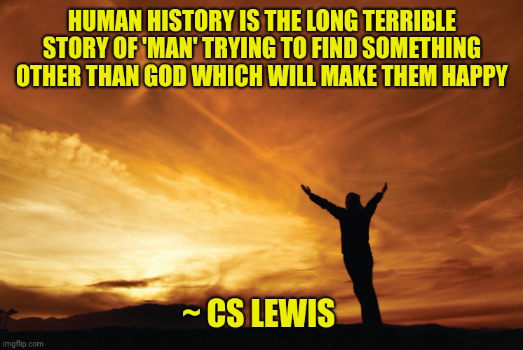Praise the Lord | HUMAN HISTORY IS THE LONG TERRIBLE STORY OF 'MAN' TRYING TO FIND SOMETHING OTHER THAN GOD WHICH WILL MAKE THEM HAPPY; ~ CS LEWIS | image tagged in praise the lord | made w/ Imgflip meme maker