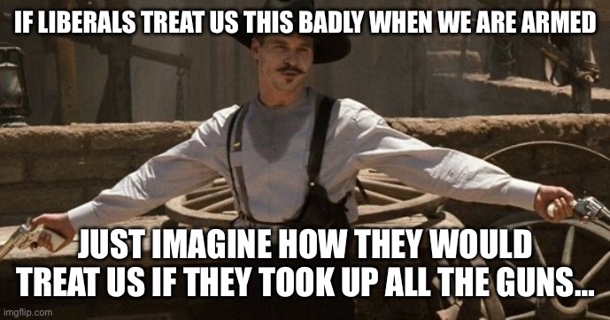 Say When | IF LIBERALS TREAT US THIS BADLY WHEN WE ARE ARMED; JUST IMAGINE HOW THEY WOULD TREAT US IF THEY TOOK UP ALL THE GUNS… | image tagged in say when | made w/ Imgflip meme maker
