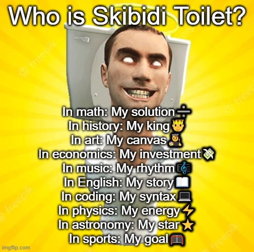 glory to skibidi | Who is Skibidi Toilet? In math: My solution➗
In history: My king🤴
In art: My canvas👨‍🎨
In economics: My investment💸
In music: My rhythm🎼
In English: My story📖
In coding: My syntax💻
In physics: My energy⚡
In astronomy: My star⭐
In sports: My goal🥅 | image tagged in skibidi toilet,satire,cringe,shitpost,dream stan,memes | made w/ Imgflip meme maker