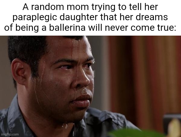 ​ | A random mom trying to tell her paraplegic daughter that her dreams of being a ballerina will never come true: | image tagged in sweating bullets | made w/ Imgflip meme maker