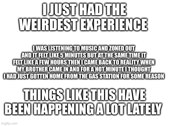 Blank White Template | I JUST HAD THE WEIRDEST EXPERIENCE; I WAS LISTENING TO MUSIC AND ZONED OUT AND IT FELT LIKE 5 MINUTES BUT AT THE SAME TIME IT FELT LIKE A FEW HOURS THEN I CAME BACK TO REALITY WHEN MY BROTHER CAME IN AND FOR A HOT MINUTE I THOUGHT I HAD JUST GOTTEN HOME FROM THE GAS STATION FOR SOME REASON; THINGS LIKE THIS HAVE BEEN HAPPENING A LOT LATELY | image tagged in blank white template | made w/ Imgflip meme maker