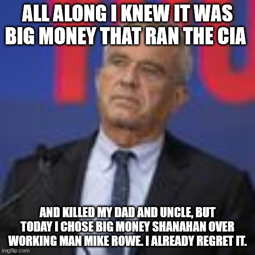 WHEN YOU BETRAY YOUR LEGACY | ALL ALONG I KNEW IT WAS BIG MONEY THAT RAN THE CIA; AND KILLED MY DAD AND UNCLE, BUT TODAY I CHOSE BIG MONEY SHANAHAN OVER WORKING MAN MIKE ROWE. I ALREADY REGRET IT. | image tagged in rfk jr,trump,biden | made w/ Imgflip meme maker