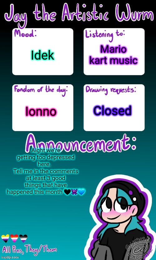 Jay's announcement temp (made by the legendary Gummy_Axolotl) | Mario kart music; Idek; Ionno; Closed; Aight we're getting too depressed here.  
Tell me in the comments at least 3 good things that have happened this month 🖤👾💙 | image tagged in jay's announcement temp made by the legendary gummy_axolotl | made w/ Imgflip meme maker