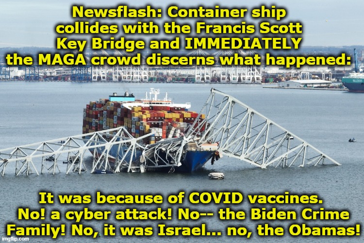 Francis Scott Key Bridge Disaster | Newsflash: Container ship collides with the Francis Scott Key Bridge and IMMEDIATELY the MAGA crowd discerns what happened:; It was because of COVID vaccines.  No! a cyber attack! No-- the Biden Crime Family! No, it was Israel... no, the Obamas! | image tagged in it's a conspiracy,maga,right wing,tinfoil hat,nevertrump meme,brainwashed | made w/ Imgflip meme maker