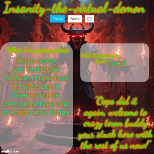 Like idk how but it happened | Guys never get testicular torsion I have had it twice but it fixed it on its own somehow one of which was today; Tired | image tagged in insanity-the-virtual-demon announcement temp better version | made w/ Imgflip meme maker