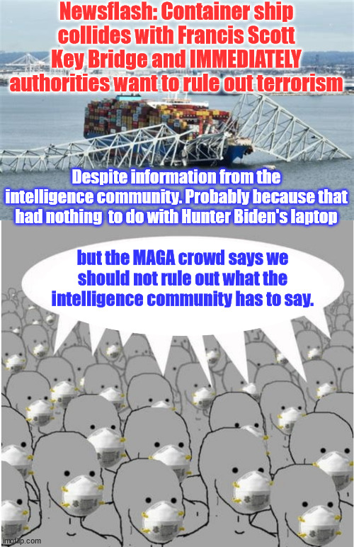 Francis Scott Key Bridge disaster | Newsflash: Container ship collides with Francis Scott Key Bridge and IMMEDIATELY authorities want to rule out terrorism; Despite information from the intelligence community. Probably because that had nothing  to do with Hunter Biden's laptop; but the MAGA crowd says we should not rule out what the intelligence community has to say. | image tagged in ignorant people,do not want to hear all the facts,you are a conspiracy theorist,for wanting to find the truth,easy to blame maga | made w/ Imgflip meme maker