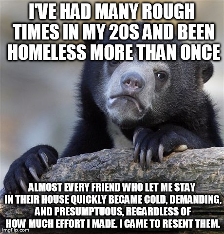 Confession Bear Meme | I'VE HAD MANY ROUGH TIMES IN MY 20S AND BEEN HOMELESS MORE THAN ONCE ALMOST EVERY FRIEND WHO LET ME STAY IN THEIR HOUSE QUICKLY BECAME COLD, | image tagged in memes,confession bear,AdviceAnimals | made w/ Imgflip meme maker