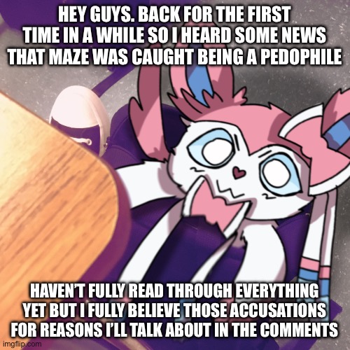 sylveon snuck into my bag | HEY GUYS. BACK FOR THE FIRST TIME IN A WHILE SO I HEARD SOME NEWS THAT MAZE WAS CAUGHT BEING A PEDOPHILE; HAVEN’T FULLY READ THROUGH EVERYTHING YET BUT I FULLY BELIEVE THOSE ACCUSATIONS FOR REASONS I’LL TALK ABOUT IN THE COMMENTS | image tagged in sylveon snuck into my bag | made w/ Imgflip meme maker