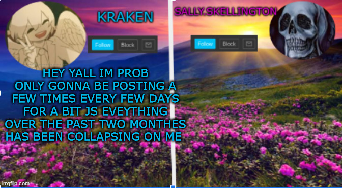 sally.skellington and kraken announcment template | HEY YALL IM PROB ONLY GONNA BE POSTING A FEW TIMES EVERY FEW DAYS FOR A BIT JS EVEYTHING OVER THE PAST TWO MONTHES HAS BEEN COLLAPSING ON ME | image tagged in sally skellington and kraken announcment template | made w/ Imgflip meme maker