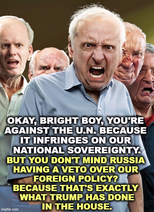 OKAY, BRIGHT BOY, YOU'RE 

AGAINST THE U.N. BECAUSE 

IT INFRINGES ON OUR 
NATIONAL SOVEREIGNTY. BUT YOU DON'T MIND RUSSIA 
HAVING A VETO OVER OUR 

FOREIGN POLICY? 
BECAUSE THAT'S EXACTLY 
WHAT TRUMP HAS DONE
IN THE HOUSE. | image tagged in maga,moron,united nations,putin,veto,trump | made w/ Imgflip meme maker