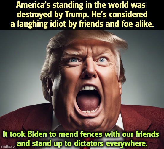 America's standing in the world. | America's standing in the world was 
destroyed by Trump. He's considered a laughing idiot by friends and foe alike. It took Biden to mend fences with our friends 
and stand up to dictators everywhere. | image tagged in trump,laughing,idiot,biden,strong,smart | made w/ Imgflip meme maker