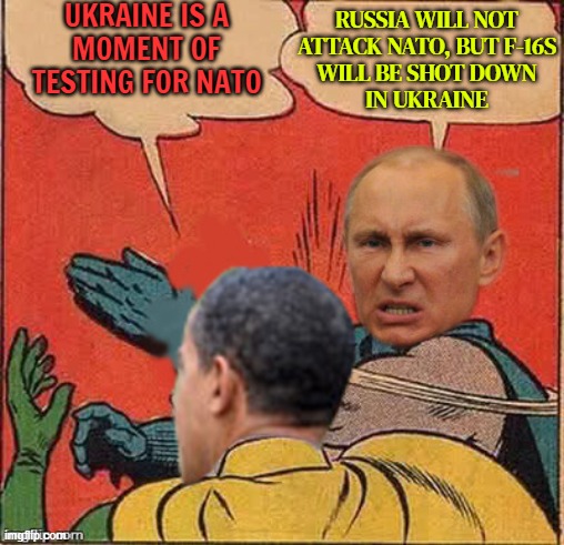 Putin Says Russia Will Not Attack NATO, But F-16s Will Be Shot Down In Ukraine | UKRAINE IS A
MOMENT OF
TESTING FOR NATO; RUSSIA WILL NOT
ATTACK NATO, BUT F-16S
WILL BE SHOT DOWN
IN UKRAINE | image tagged in putin-obama slap,good guy putin,world war 3,russo-ukrainian war,biden obama,ukraine | made w/ Imgflip meme maker