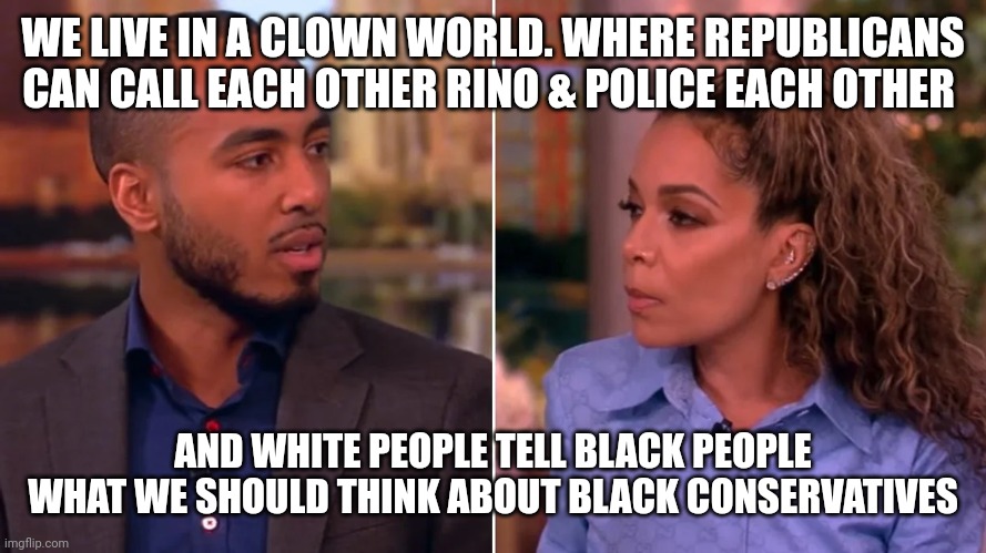 "Colorblind America is totally real!! Listen to the black that agrees with me!! Freethinker he gets it!!" Lmao | WE LIVE IN A CLOWN WORLD. WHERE REPUBLICANS CAN CALL EACH OTHER RINO & POLICE EACH OTHER; AND WHITE PEOPLE TELL BLACK PEOPLE WHAT WE SHOULD THINK ABOUT BLACK CONSERVATIVES | image tagged in lmao,comedy,humor | made w/ Imgflip meme maker