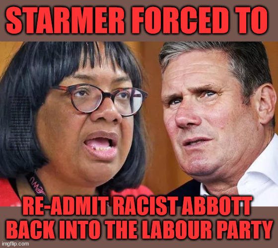 Racist re-admitted to Labour Party | STARMER FORCED TO; Waspi Women; 'PENSION TRIPLE LOCK' Anneliese Dodds Rwanda plan Quid Pro Quo UK/EU Illegal Migrant Exchange deal; UK not taking its fair share, EU Exchange Deal = People Trafficking !!! Starmer to Betray Britain, #Burden Sharing #Quid Pro Quo #100,000; #Immigration #Starmerout #Labour #wearecorbyn #KeirStarmer #DianeAbbott #McDonnell #cultofcorbyn #labourisdead #labourracism #socialistsunday #nevervotelabour #socialistanyday #Antisemitism #Savile #SavileGate #Paedo #Worboys #GroomingGangs #Paedophile #IllegalImmigration #Immigrants #Invasion #Starmeriswrong #SirSoftie #SirSofty #Blair #Steroids (AKA Keith) Labour Slippery Starmer; RE-ADMIT RACIST ABBOTT 
BACK INTO THE LABOUR PARTY | image tagged in starmer abbott,illegal immigration,labourisdead,reformed labour party,stop boats rwanda,20 mph ulez khan | made w/ Imgflip meme maker
