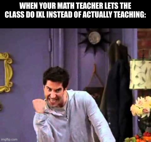 Ross Yesssssss | WHEN YOUR MATH TEACHER LETS THE CLASS DO IXL INSTEAD OF ACTUALLY TEACHING: | image tagged in ross yesssssss | made w/ Imgflip meme maker