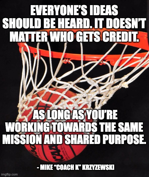 basketball | EVERYONE’S IDEAS SHOULD BE HEARD. IT DOESN’T MATTER WHO GETS CREDIT. AS LONG AS YOU’RE WORKING TOWARDS THE SAME MISSION AND SHARED PURPOSE. - MIKE “COACH K” KRZYZEWSKI | image tagged in basketball,teamwork | made w/ Imgflip meme maker