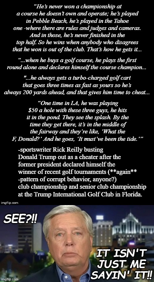 Apparently it was important enough to Lindsey to mention it under penalty of perjury during his Grand Jury testimony... | “He’s never won a championship at a course he doesn’t own and operate; he’s played in Pebble Beach, he’s played in the Tahoe one -where there are rules and judges and cameras. And in those, he’s never finished in the top half. So he wins when anybody who disagrees that he won is out of the club. That’s how he gets it... “...when he buys a golf course, he plays the first round alone and declares himself the course champion... "...he always gets a turbo-charged golf cart that goes three times as fast as yours so he’s always 200 yards ahead, and that gives him time to cheat... “One time in LA, he was playing $50 a hole with these three guys, he hits it in the pond. They see the splash. By the time they get there, it’s in the middle of the fairway and they’re like, ‘What the F, Donald?’ And he goes, ‘It must’ve been the tide.’”; -sportswriter Rick Reilly busting Donald Trump out as a cheater after the former president declared himself the winner of recent golf tournaments (**again** -pattern of corrupt behavior, anyone?) club championship and senior club championship at the Trump International Golf Club in Florida. SEE?!! IT ISN'T JUST ME SAYIN' IT!! | image tagged in crying lindsey graham,golf,cheaters,hilarious,busted | made w/ Imgflip meme maker