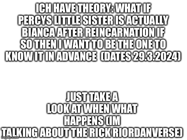 JUST TAKE A LOOK AT WHEN WHAT HAPPENS (IM TALKING ABOUT THE RICK RIORDANVERSE); ICH HAVE THEORY: WHAT IF PERCYS LITTLE SISTER IS ACTUALLY BIANCA AFTER REINCARNATION IF SO THEN I WANT TO BE THE ONE TO KNOW IT IN ADVANCE  (DATES 29.3.2024) | made w/ Imgflip meme maker