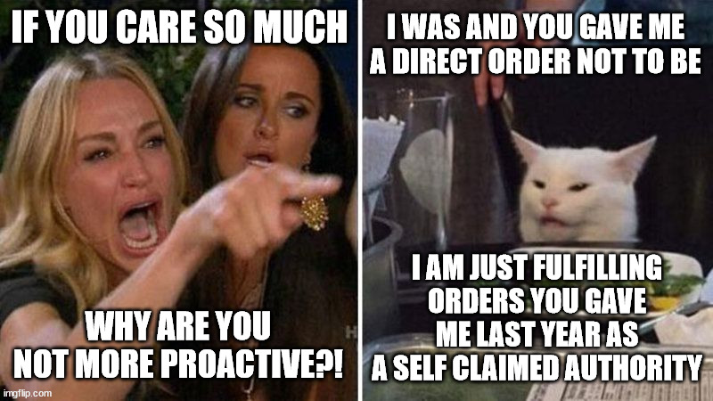 IF YOU CARE SO MUCH; I WAS AND YOU GAVE ME A DIRECT ORDER NOT TO BE; I AM JUST FULFILLING ORDERS YOU GAVE ME LAST YEAR AS A SELF CLAIMED AUTHORITY; WHY ARE YOU NOT MORE PROACTIVE?! | made w/ Imgflip meme maker