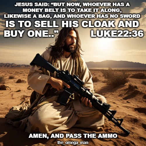 Jesus said - Go buy one | JESUS SAID: “BUT NOW, WHOEVER HAS A
MONEY BELT IS TO TAKE IT ALONG, LIKEWISE A BAG, AND WHOEVER HAS NO SWORD; IS TO SELL HIS CLOAK AND 
BUY ONE.."           LUKE22:36; AMEN, AND PASS THE AMMO; the_omega_man | image tagged in jesus said,go buy one | made w/ Imgflip meme maker