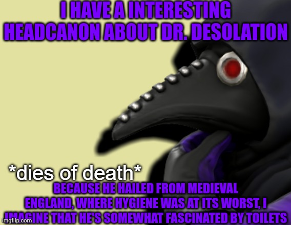 GM chat, I really need to finish the Rise of Resheph finale | I HAVE A INTERESTING HEADCANON ABOUT DR. DESOLATION; BECAUSE HE HAILED FROM MEDIEVAL ENGLAND, WHERE HYGIENE WAS AT ITS WORST, I IMAGINE THAT HE'S SOMEWHAT FASCINATED BY TOILETS | image tagged in dies of death dr desolation version | made w/ Imgflip meme maker