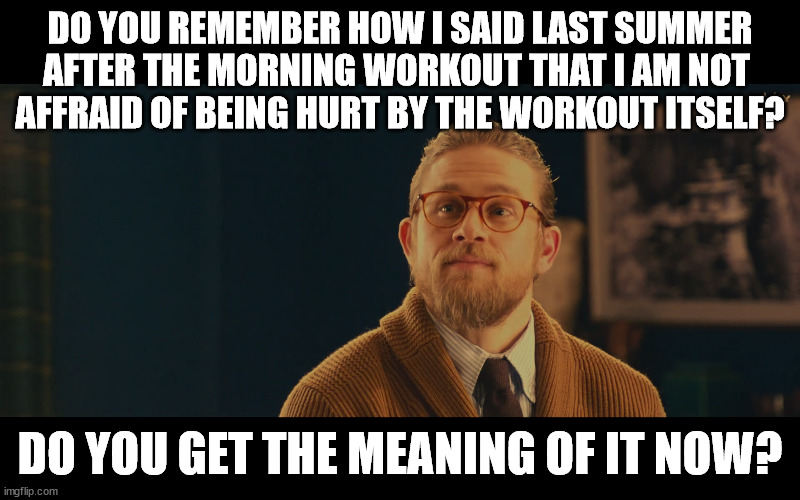 DO YOU REMEMBER HOW I SAID LAST SUMMER AFTER THE MORNING WORKOUT THAT I AM NOT 
AFFRAID OF BEING HURT BY THE WORKOUT ITSELF? DO YOU GET THE MEANING OF IT NOW? | made w/ Imgflip meme maker