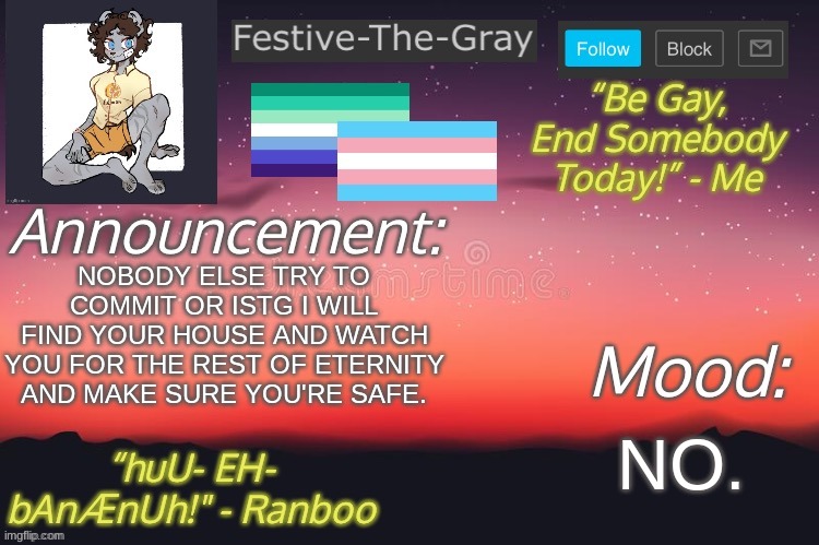 NO MORE. | NOBODY ELSE TRY TO COMMIT OR ISTG I WILL FIND YOUR HOUSE AND WATCH YOU FOR THE REST OF ETERNITY AND MAKE SURE YOU'RE SAFE. NO. | image tagged in festive-the-gray s announcement temp | made w/ Imgflip meme maker