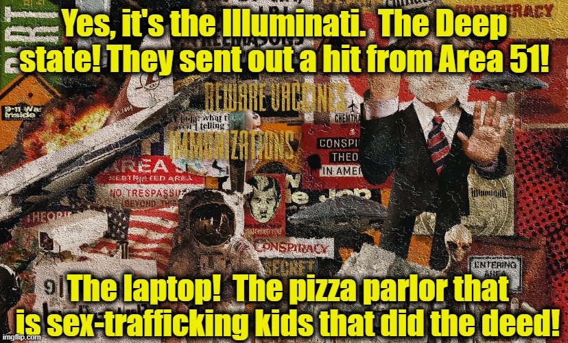 Yes, it's the Illuminati.  The Deep state! They sent out a hit from Area 51! The laptop!  The pizza parlor that is sex-trafficking kids that | made w/ Imgflip meme maker
