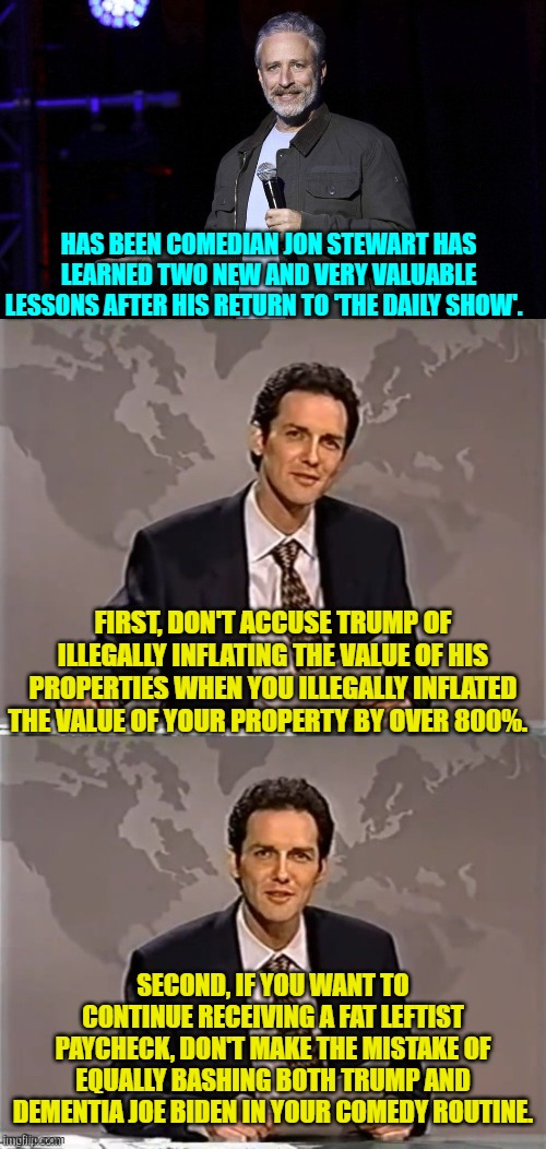 As they say, comedy is hard. | HAS BEEN COMEDIAN JON STEWART HAS LEARNED TWO NEW AND VERY VALUABLE LESSONS AFTER HIS RETURN TO 'THE DAILY SHOW'. FIRST, DON'T ACCUSE TRUMP OF ILLEGALLY INFLATING THE VALUE OF HIS PROPERTIES WHEN YOU ILLEGALLY INFLATED THE VALUE OF YOUR PROPERTY BY OVER 800%. SECOND, IF YOU WANT TO CONTINUE RECEIVING A FAT LEFTIST PAYCHECK, DON'T MAKE THE MISTAKE OF EQUALLY BASHING BOTH TRUMP AND DEMENTIA JOE BIDEN IN YOUR COMEDY ROUTINE. | image tagged in yep | made w/ Imgflip meme maker