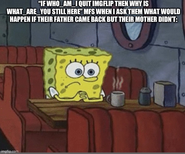 Sad Spongebob | “IF WHO_AM_I QUIT IMGFLIP THEN WHY IS WHAT_ARE_YOU STILL HERE” MFS WHEN I ASK THEM WHAT WOULD HAPPEN IF THEIR FATHER CAME BACK BUT THEIR MOTHER DIDN’T: | image tagged in sad spongebob | made w/ Imgflip meme maker
