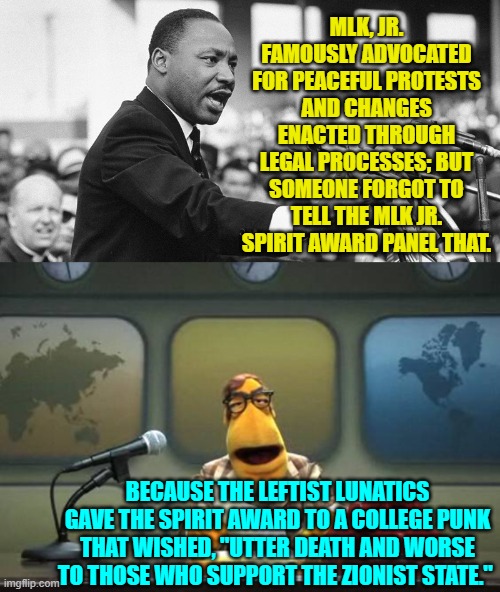At least this 2024 election season is revealing the true level of insanity among leftists. | MLK, JR. FAMOUSLY ADVOCATED FOR PEACEFUL PROTESTS AND CHANGES ENACTED THROUGH LEGAL PROCESSES; BUT SOMEONE FORGOT TO TELL THE MLK JR. SPIRIT AWARD PANEL THAT. BECAUSE THE LEFTIST LUNATICS GAVE THE SPIRIT AWARD TO A COLLEGE PUNK THAT WISHED, "UTTER DEATH AND WORSE TO THOSE WHO SUPPORT THE ZIONIST STATE." | image tagged in yep | made w/ Imgflip meme maker