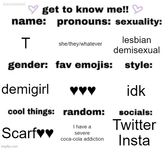 get to know me but better | T; she/they/whatever; lesbian demisexual; ♥️♥️♥️; idk; demigirl; Twitter
Insta; I have a severe coca-cola addiction; Scarf♥️♥️ | image tagged in get to know me but better | made w/ Imgflip meme maker