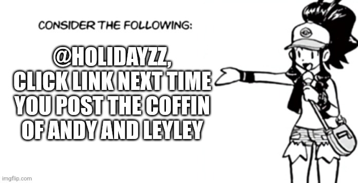 In comments | @HOLIDAYZZ, CLICK LINK NEXT TIME YOU POST THE COFFIN OF ANDY AND LEYLEY | image tagged in consider the following pokespe | made w/ Imgflip meme maker