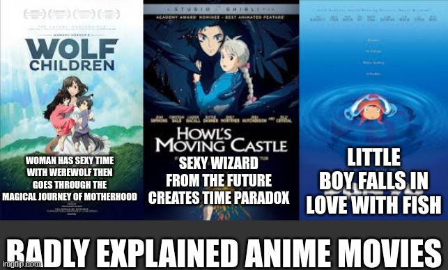 Badly explained anime movies | LITTLE BOY FALLS IN LOVE WITH FISH; SEXY WIZARD FROM THE FUTURE CREATES TIME PARADOX; WOMAN HAS SEXY TIME
WITH WEREWOLF THEN GOES THROUGH THE MAGICAL JOURNEY OF MOTHERHOOD; BADLY EXPLAINED ANIME MOVIES | image tagged in anime,funny | made w/ Imgflip meme maker