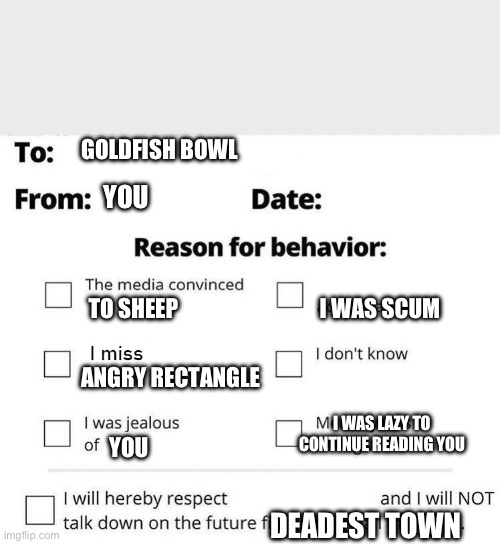 Apology Form | GOLDFISH BOWL; YOU; TO SHEEP; I WAS SCUM; ANGRY RECTANGLE; I WAS LAZY TO CONTINUE READING YOU; YOU; DEADEST TOWN | image tagged in apology form | made w/ Imgflip meme maker