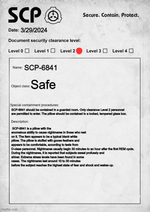 SCP that I wrote but on paper | 3/29/2024; SCP-6841; Safe; SCP-6841 should be contained in a guarded room. Only clearance Level 2 personnel are permitted to enter. The pillow should be contained in a locked, tempered glass box. SCP-6841 is a pillow with the anomalous ability to cause nightmares in those who rest on it. The item appears to be a typical blank white pillow. The pillow is stuffed with goose feathers and appears to be comfortable, according to tests from D-class personnel. Nightmares usually begin 30 minutes to an hour after the first REM cycle.

During the nightmares, it is reported that subjects sweat profusely and shiver. Extreme stress levels have been found in some cases. The nightmares last around 10 to 30 minutes before the subject reaches the highest state of fear and shock and wakes up. | image tagged in scp document | made w/ Imgflip meme maker