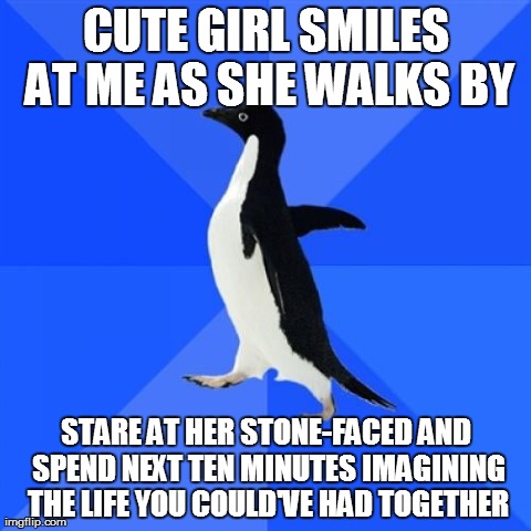 Socially Awkward Penguin Meme | CUTE GIRL SMILES AT ME AS SHE WALKS BY STARE AT HER STONE-FACED AND SPEND NEXT TEN MINUTES IMAGINING THE LIFE YOU COULD'VE HAD TOGETHER | image tagged in memes,socially awkward penguin,AdviceAnimals | made w/ Imgflip meme maker