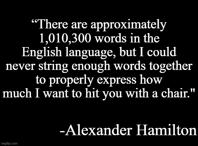 real | “There are approximately 1,010,300 words in the English language, but I could never string enough words together to properly express how much I want to hit you with a chair."; -Alexander Hamilton | image tagged in blank black | made w/ Imgflip meme maker