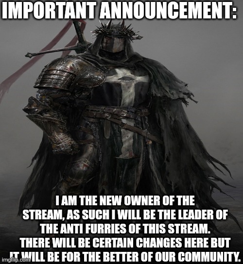 Announcment: | IMPORTANT ANNOUNCEMENT:; I AM THE NEW OWNER OF THE STREAM, AS SUCH I WILL BE THE LEADER OF THE ANTI FURRIES OF THIS STREAM. THERE WILL BE CERTAIN CHANGES HERE BUT IT WILL BE FOR THE BETTER OF OUR COMMUNITY. | image tagged in announcement,important,anti furry,stream | made w/ Imgflip meme maker