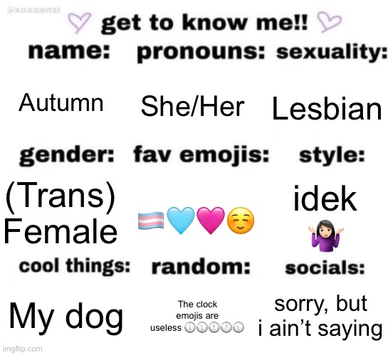 get to know me but better | Autumn; She/Her; Lesbian; idek 🤷🏻‍♀️; (Trans) Female; 🏳️‍⚧️🩵🩷☺️; sorry, but i ain’t saying; My dog; The clock emojis are useless 🕕🕦🕚🕐🕥 | image tagged in get to know me but better | made w/ Imgflip meme maker