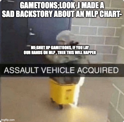 gametoons will perish if they ruin mlp characters | GAMETOONS;LOOK ,I MADE A SAD BACKSTORY ABOUT AN MLP CHART-; ME;SHUT UP GAMETOONS, IF YOU LAY OUR HANDS ON MLP , THEN THIS WILL HAPPEN | image tagged in assault vehicle acquried | made w/ Imgflip meme maker