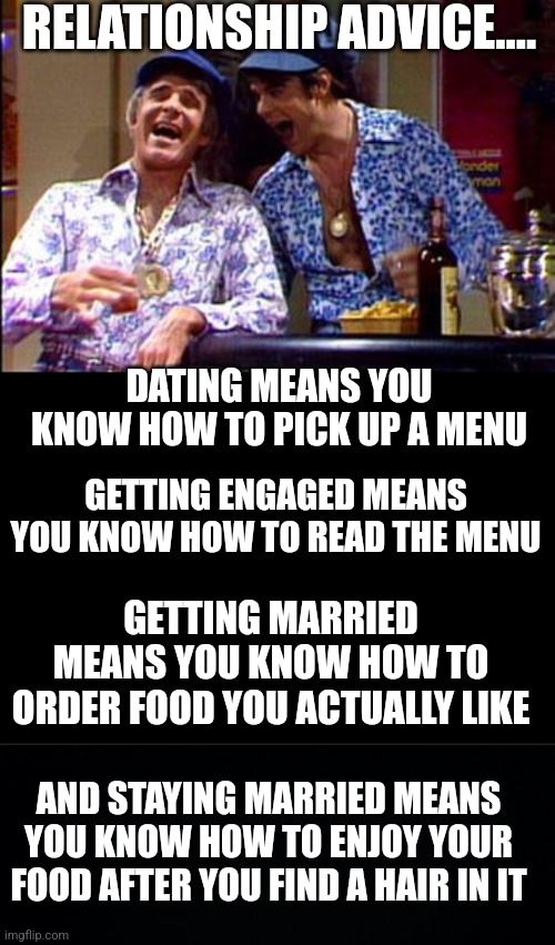 The best dating advice you could read..... | RELATIONSHIP ADVICE.... DATING MEANS YOU KNOW HOW TO PICK UP A MENU; GETTING ENGAGED MEANS YOU KNOW HOW TO READ THE MENU; GETTING MARRIED MEANS YOU KNOW HOW TO ORDER FOOD YOU ACTUALLY LIKE; AND STAYING MARRIED MEANS YOU KNOW HOW TO ENJOY YOUR FOOD AFTER YOU FIND A HAIR IN IT | image tagged in dating,relationships,marriage,real life,modern problems,young | made w/ Imgflip meme maker