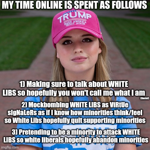 Divide. Alienate. Then attack the outgroups. (for ur use) | MY TIME ONLINE IS SPENT AS FOLLOWS; 1) Making sure to talk about WHITE LIBS so hopefully you won't call me what I am; (Racist); 2) Mockbombing WHITE LIBS as ViRtUe sIgNaLeRs as if I know how minorities think/feel so White Libs hopefully quit supporting minorities; 3) Pretending to be a minority to attack WHITE LIBS so white liberals hopefully abandon minorities | image tagged in truth,the truth,conservatives,scumbag republicans,right wing,evil | made w/ Imgflip meme maker