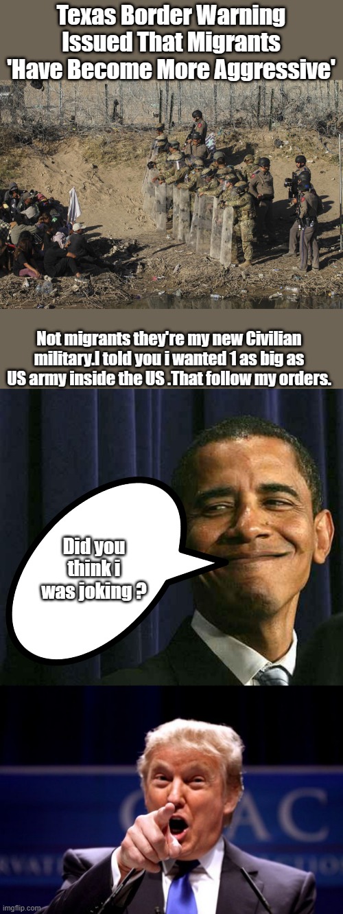 BARRYs private NWO military & your taxes are paying for it. | Texas Border Warning Issued That Migrants 'Have Become More Aggressive'; Not migrants they're my new Civilian military.I told you i wanted 1 as big as US army inside the US .That follow my orders. Did you think i was joking ? | image tagged in smug obama,donald trump pointing | made w/ Imgflip meme maker
